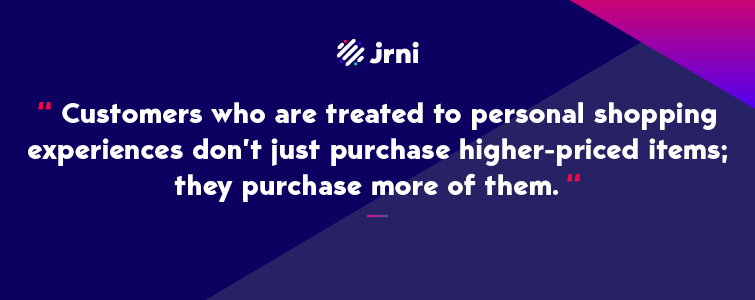 Customers who are treated to personal shopping experiences don’t just purchase higher-priced items; they purchase more of them.