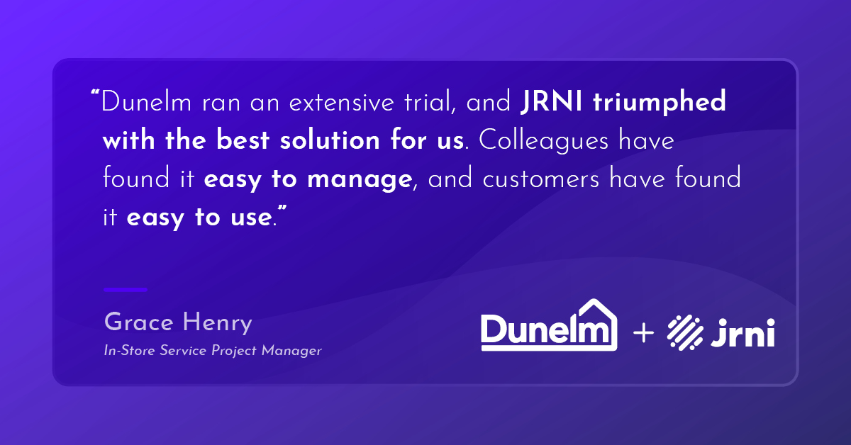 “Dunelm ran an extensive trial, and JRNI triumphed with the best solution for us. Colleagues have found it easy to manage, and customers have found it easy to use.” Grace Henry, In-Store Service Project Manager at Dunelm